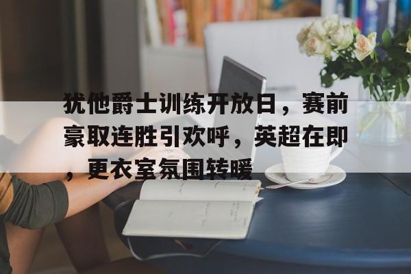 中欧体育中国站-包含犹他爵士训练开放日，赛前豪取连胜引欢呼，英超在即，更衣室氛围转暖的词条