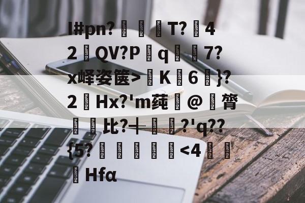 中欧体育入口-关于I#pn?亹奦T?42QV?P斀q隂7?x峄姿箧>K詣6珴}?2Hx?'m莼旲@膂悵€比?╉籯?'q??{5?˙嘽姛